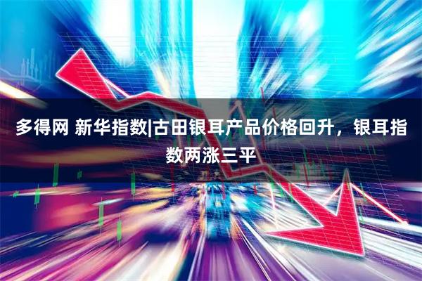 多得网 新华指数|古田银耳产品价格回升，银耳指数两涨三平