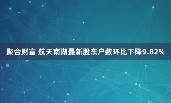 聚合财富 航天南湖最新股东户数环比下降9.82%