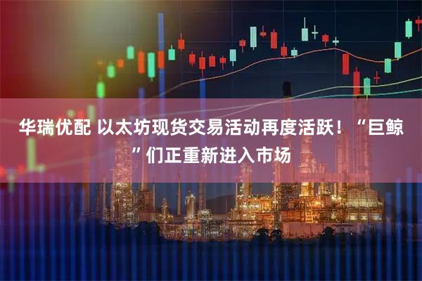 华瑞优配 以太坊现货交易活动再度活跃！“巨鲸”们正重新进入市场