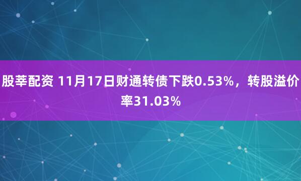 股莘配资 11月17日财通转债下跌0.53%，转股溢价率31.03%