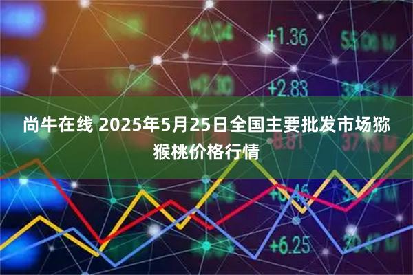 尚牛在线 2025年5月25日全国主要批发市场猕猴桃价格行情