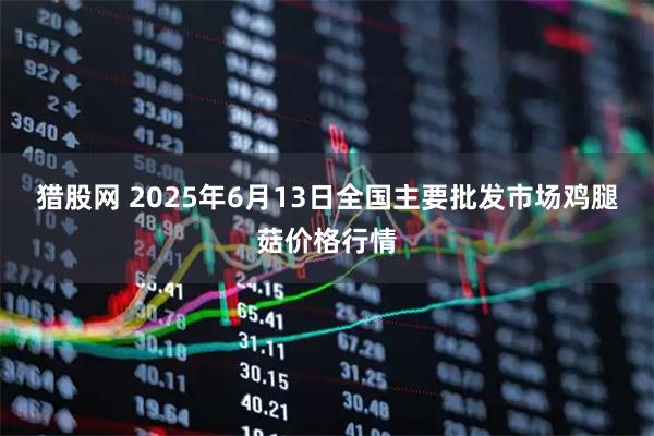 猎股网 2025年6月13日全国主要批发市场鸡腿菇价格行情