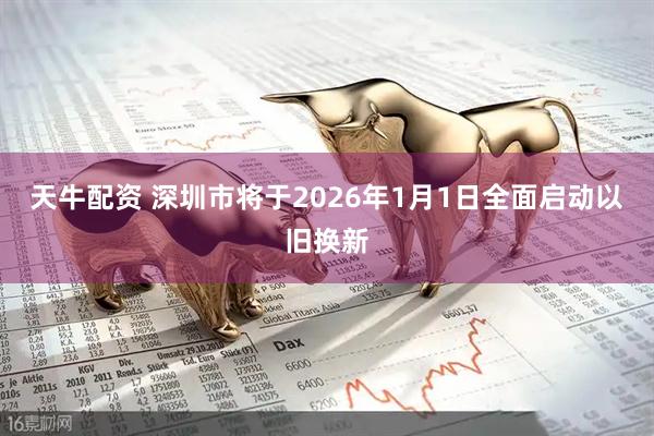 天牛配资 深圳市将于2026年1月1日全面启动以旧换新