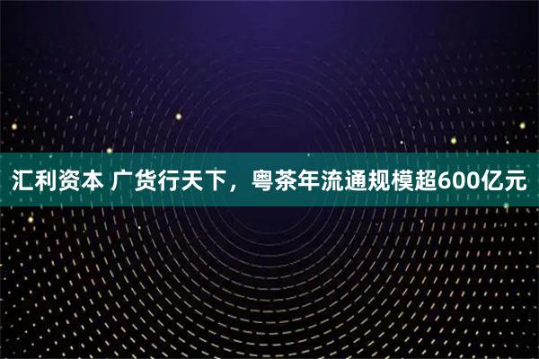 汇利资本 广货行天下，粤茶年流通规模超600亿元