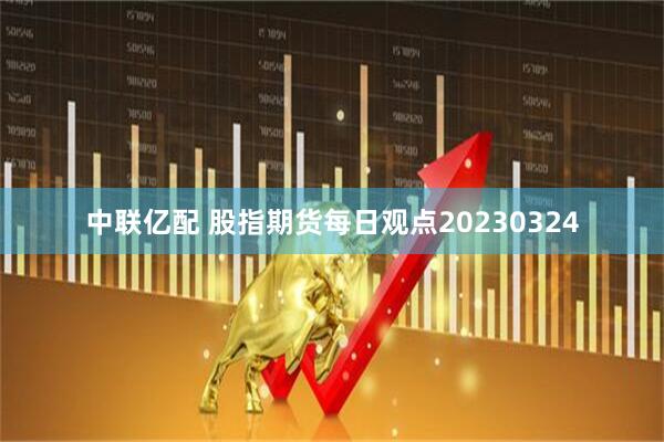 中联亿配 股指期货每日观点20230324