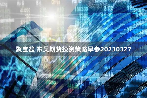 聚宝盆 东吴期货投资策略早参20230327