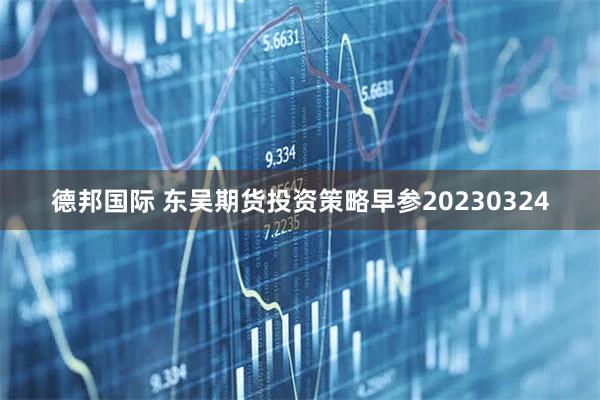 德邦国际 东吴期货投资策略早参20230324