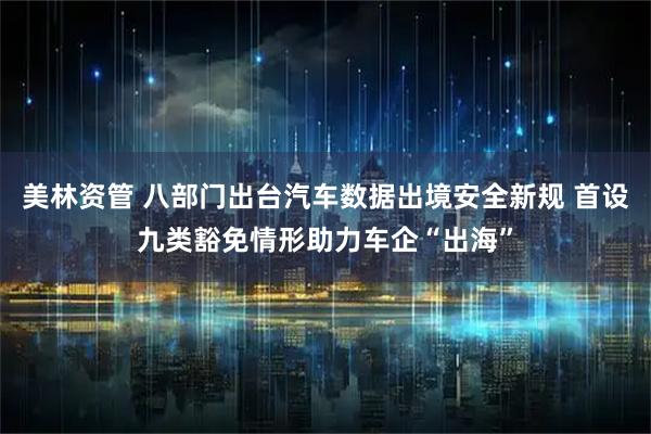 美林资管 八部门出台汽车数据出境安全新规 首设九类豁免情形助力车企“出海”