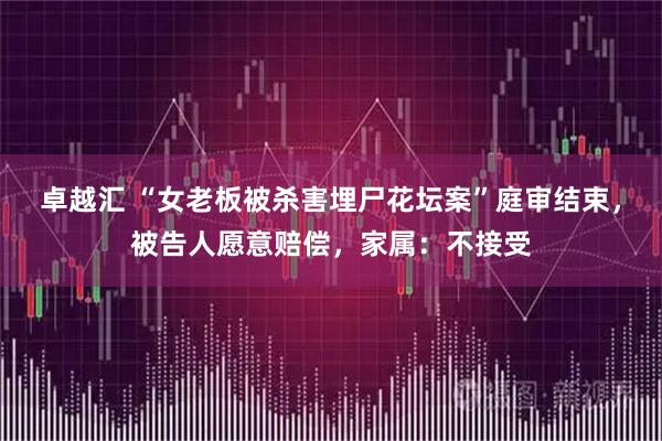 卓越汇 “女老板被杀害埋尸花坛案”庭审结束，被告人愿意赔偿，家属：不接受